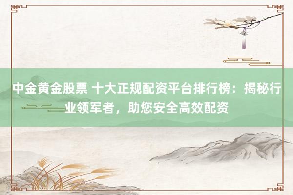 中金黄金股票 十大正规配资平台排行榜：揭秘行业领军者，助您安全高效配资