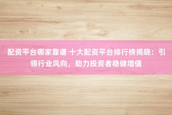 配资平台哪家靠谱 十大配资平台排行榜揭晓：引领行业风向，助力投资者稳健增值