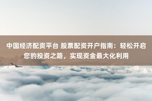 中国经济配资平台 股票配资开户指南：轻松开启您的投资之路，实现资金最大化利用