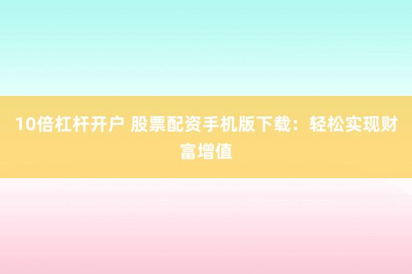 10倍杠杆开户 股票配资手机版下载：轻松实现财富增值