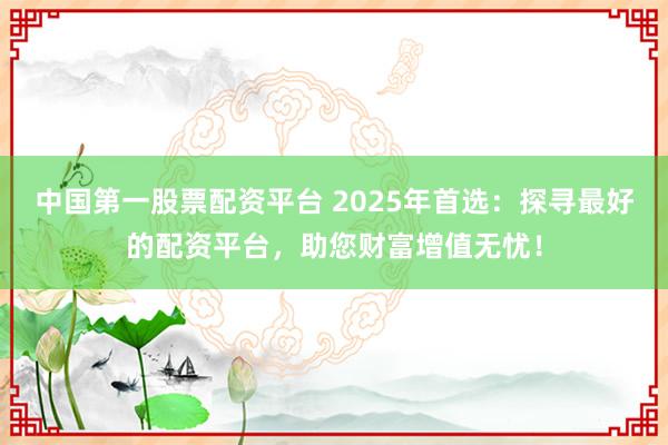 中国第一股票配资平台 2025年首选：探寻最好的配资平台，助您财富增值无忧！