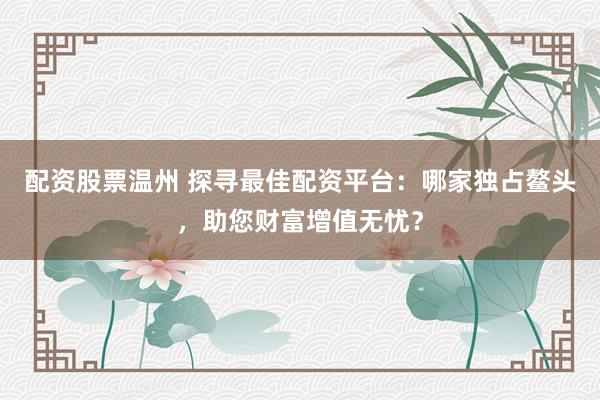 配资股票温州 探寻最佳配资平台：哪家独占鳌头，助您财富增值无忧？