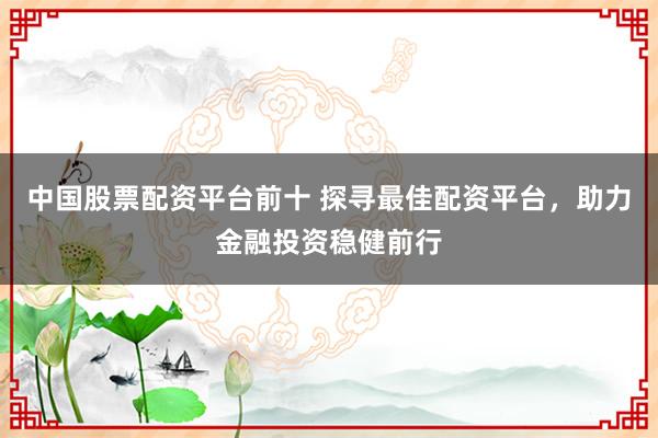 中国股票配资平台前十 探寻最佳配资平台，助力金融投资稳健前行