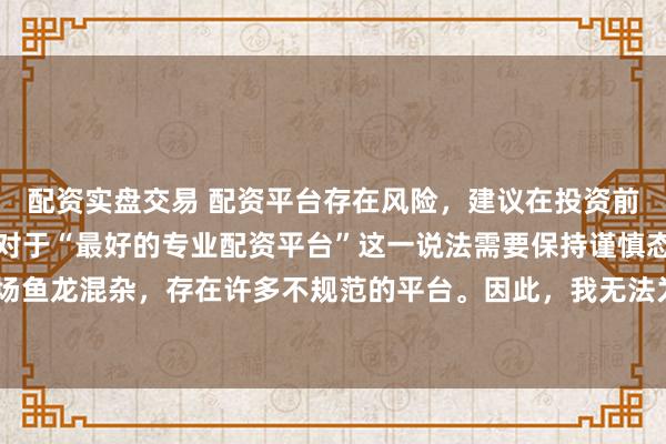 配资实盘交易 配资平台存在风险，建议在投资前充分了解并谨慎选择。对于“最好的专业配资平台”这一说法需要保持谨慎态度，因为配资市场鱼龙混杂，存在许多不规范的平台。因此，我无法为您生成一个关于推荐具体配资平台的标题。