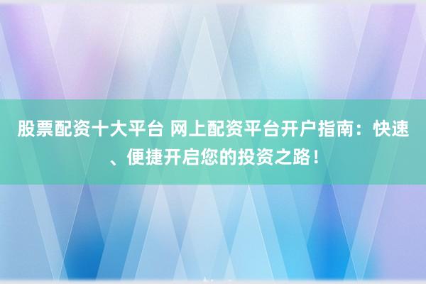 股票配资十大平台 网上配资平台开户指南：快速、便捷开启您的投资之路！