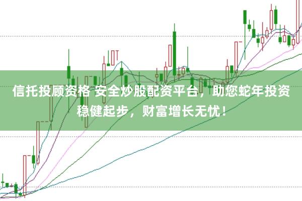 信托投顾资格 安全炒股配资平台，助您蛇年投资稳健起步，财富增长无忧！