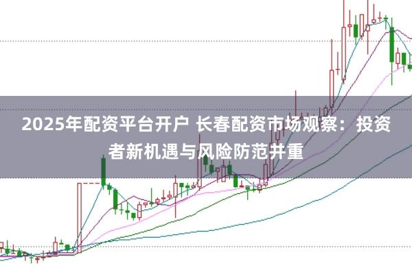 2025年配资平台开户 长春配资市场观察：投资者新机遇与风险防范并重