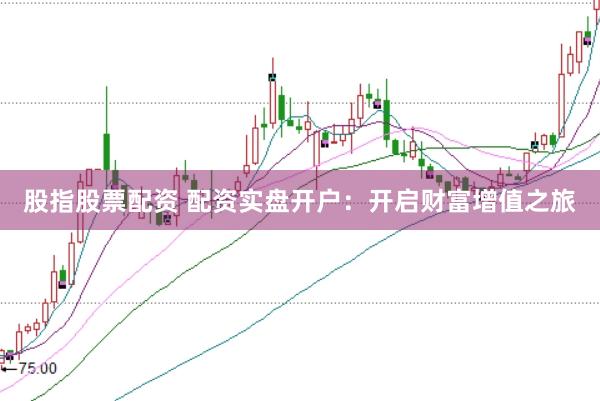 股指股票配资 配资实盘开户：开启财富增值之旅