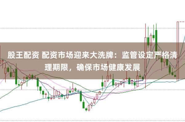股王配资 配资市场迎来大洗牌：监管设定严格清理期限，确保市场健康发展
