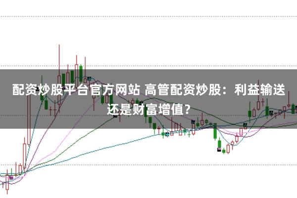 配资炒股平台官方网站 高管配资炒股：利益输送还是财富增值？