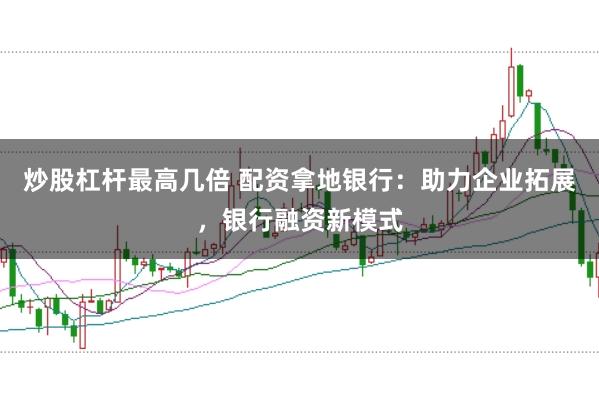 炒股杠杆最高几倍 配资拿地银行：助力企业拓展，银行融资新模式