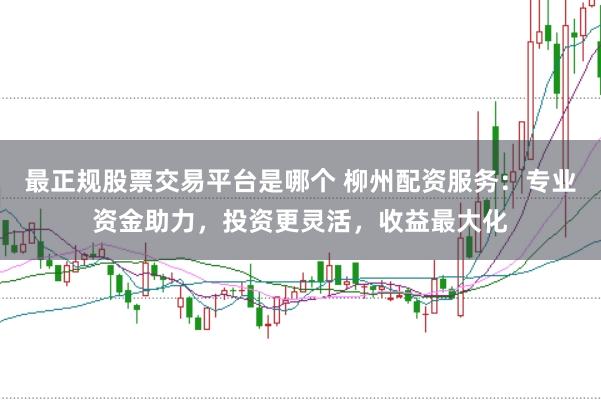 最正规股票交易平台是哪个 柳州配资服务：专业资金助力，投资更灵活，收益最大化