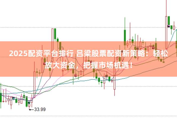 2025配资平台排行 吕梁股票配资新策略：轻松放大资金，把握市场机遇！