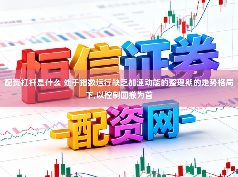 配资杠杆是什么 处于指数运行缺乏加速动能的整理期的走势格局下,以控制回撤为首