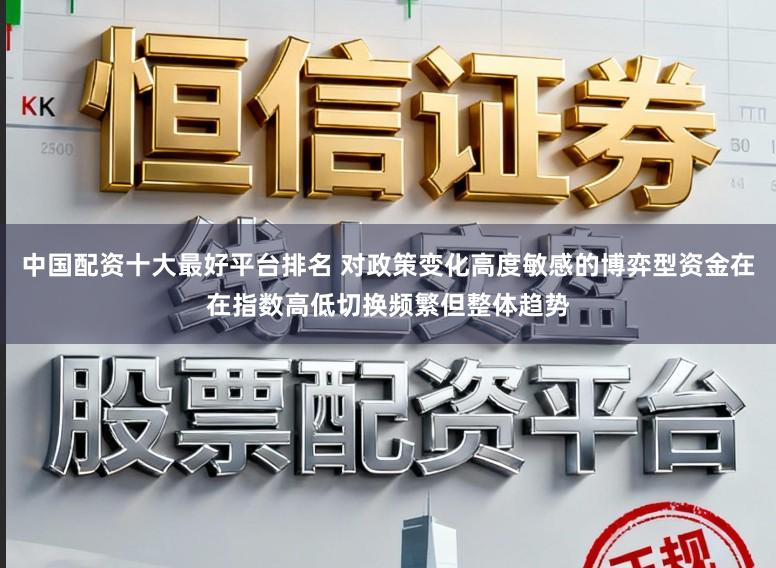 中国配资十大最好平台排名 对政策变化高度敏感的博弈型资金在在指数高低切换频繁但整体趋势