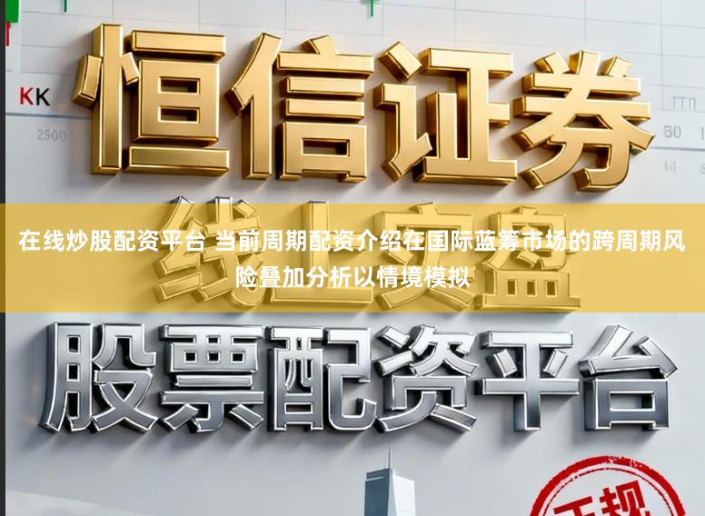 在线炒股配资平台 当前周期配资介绍在国际蓝筹市场的跨周期风险叠加分析以情境模拟