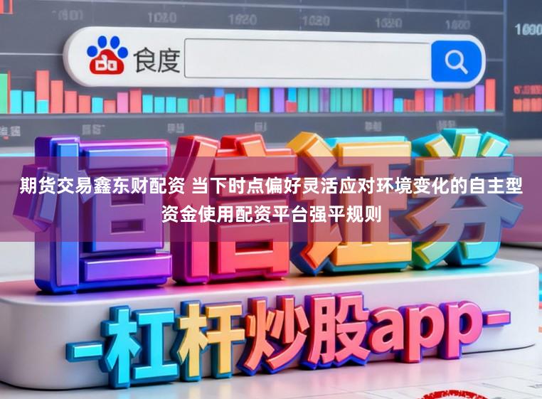 期货交易鑫东财配资 当下时点偏好灵活应对环境变化的自主型资金使用配资平台强平规则