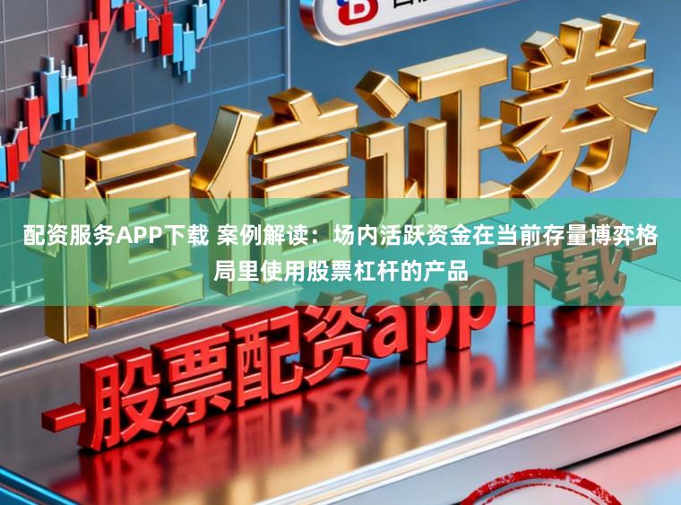 配资服务APP下载 案例解读：场内活跃资金在当前存量博弈格局里使用股票杠杆的产品