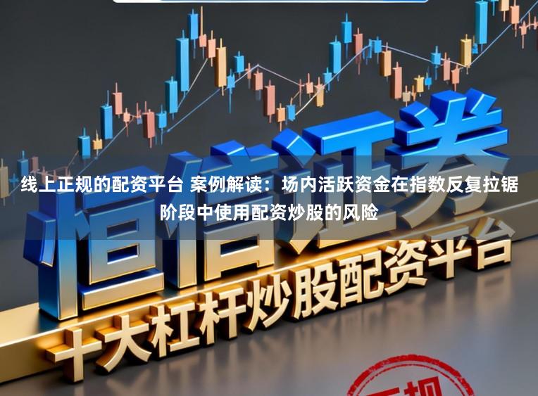 线上正规的配资平台 案例解读：场内活跃资金在指数反复拉锯阶段中使用配资炒股的风险