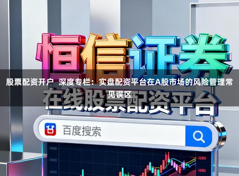 股票配资开户  深度专栏：实盘配资平台在A股市场的风险管理常见误区