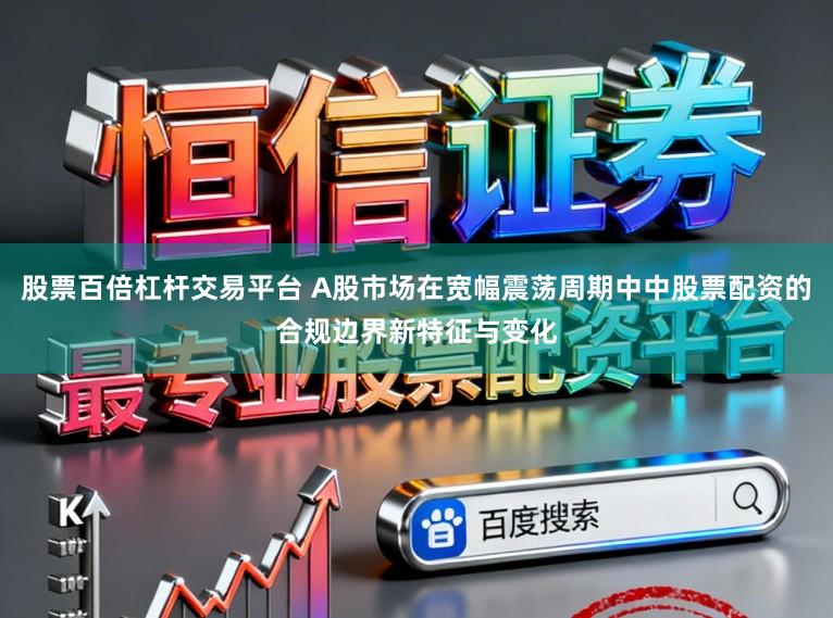 股票百倍杠杆交易平台 A股市场在宽幅震荡周期中中股票配资的合规边界新特征与变化