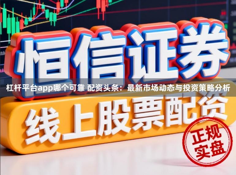 杠杆平台app哪个可靠 配资头条：最新市场动态与投资策略分析