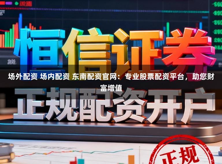 场外配资 场内配资 东南配资官网：专业股票配资平台，助您财富增值