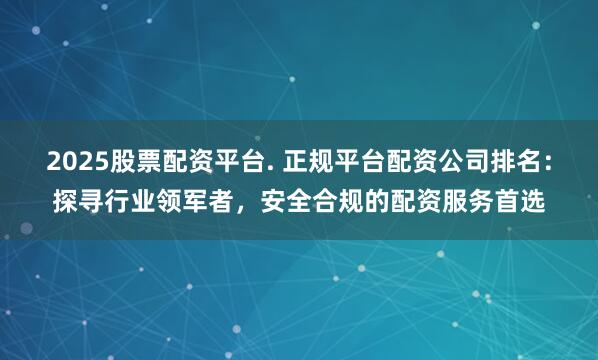 2025股票配资平台. 正规平台配资公司排名：探寻行业领军者，安全合规的配资服务首选