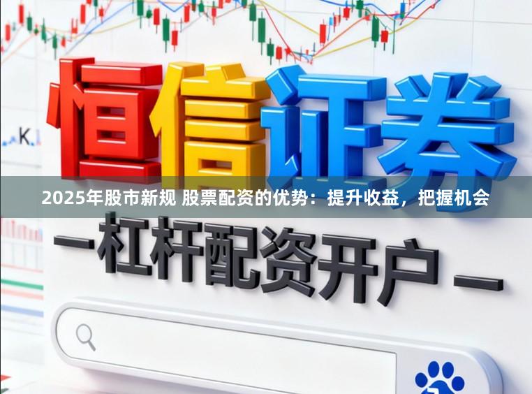 2025年股市新规 股票配资的优势：提升收益，把握机会