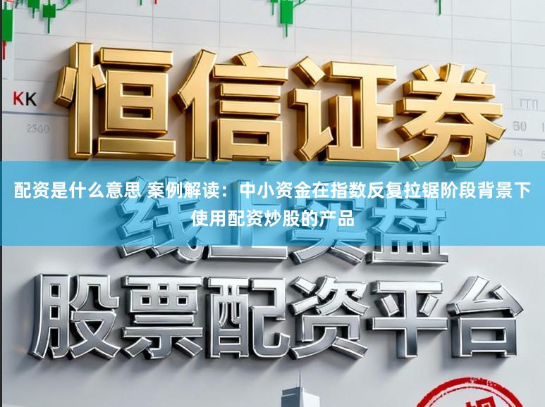 配资是什么意思 案例解读：中小资金在指数反复拉锯阶段背景下使用配资炒股的产品
