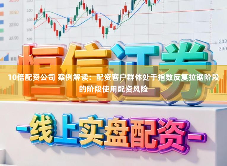 10倍配资公司 案例解读：配资客户群体处于指数反复拉锯阶段的阶段使用配资风险