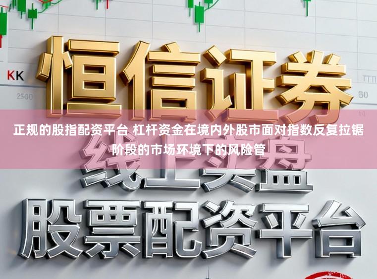 正规的股指配资平台 杠杆资金在境内外股市面对指数反复拉锯阶段的市场环境下的风险管
