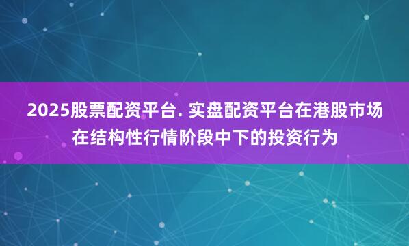 2025股票配资平台. 实盘配资平台在港股市场在结构性行情阶段中下的投资行为