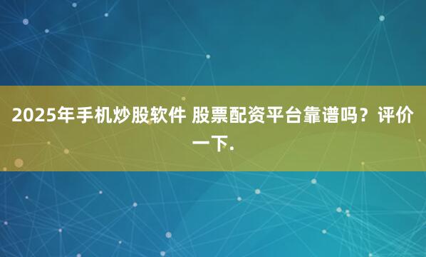 2025年手机炒股软件 股票配资平台靠谱吗？评价一下.